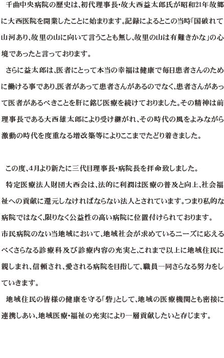 千曲中央病院の歴史は、初代理事長・故大西益太郎氏が昭和21年故郷に大西医院を開業したことに始まります。記録によるとこの当時「国破れて山河あり、故里の山に向いて言うことも無し、故里の山は有難きかな」の心境であったと言っております。さらに益太郎は、医者にとって本当の幸福は健康で毎日患者さんのために働ける事であり、医者があって患者さんがあるのでなく、患者さんがあって医者があるべきことを肝に銘じ医療を続けておりました。その精神は前理事長である大西雄太郎により受け継がれ、その時代の風をよみながら激動の時代を度重なる増改築等によりここまでたどり着きました。
この度、４月より新たに三代目理事長・病院長を拝命致しました。
特定医療法人財団大西会は、法的に利潤は医療の普及と向上、社会福祉への貢献に還元しなければならない法人とされています。つまり私的な病院ではなく、限りなく公益性の高い病院に位置付けられております。市民病院のない当地域において、地域社会が求めているニーズに応えるべくさらなる診療科及び診療内容の充実と、これまで以上に地域住民に親しまれ、信頼され、愛される病院を目指して、職員一同さらなる努力をしていきます。
地域住民の皆様の健康を守る「砦」として、地域の医療機関とも密接に連携しあい、地域医療・福祉の充実により一層貢献したいと存じます。