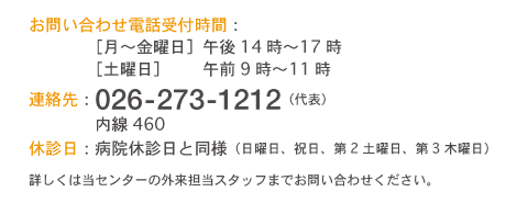  お問い合わせ電話受付時間：［月〜金曜日］午後14時〜17時 ［土曜日］午前9時〜11時 連絡先：026-273-1212（代表） 内線460 休診日：病院休診日と同様（日曜日、祝日、第2土曜日、第3木曜日）詳しくは当センターの外来担当スタッフまでお問い合わせください。