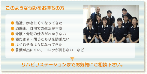 このような悩みをお持ちの方
● 最近、歩きにくくなってきた
● 退院後、自宅での生活が不安
● 介護・介助の仕方がわからない	
● 寝たきり・閉じこもりを防ぎたい
● よくむせるようになってきた
● 言葉が出にくい、ロレツが回らない　など
リハビリステーションまでお気軽にご相談下さい。